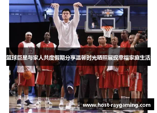 篮球巨星与家人共度假期分享温馨时光晒照展现幸福家庭生活