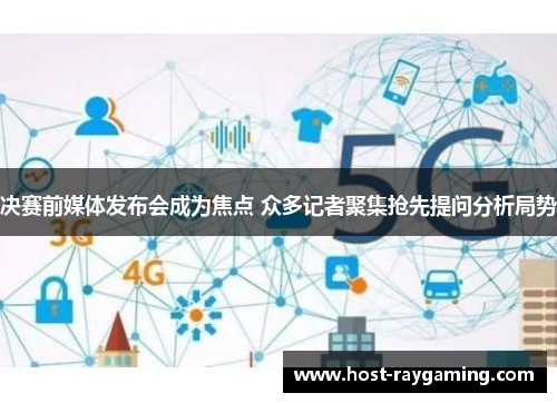 决赛前媒体发布会成为焦点 众多记者聚集抢先提问分析局势