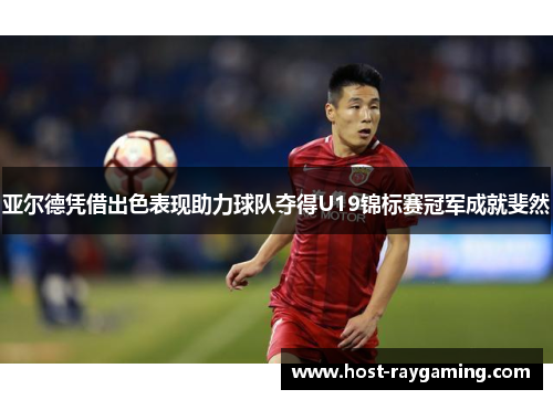 亚尔德凭借出色表现助力球队夺得U19锦标赛冠军成就斐然