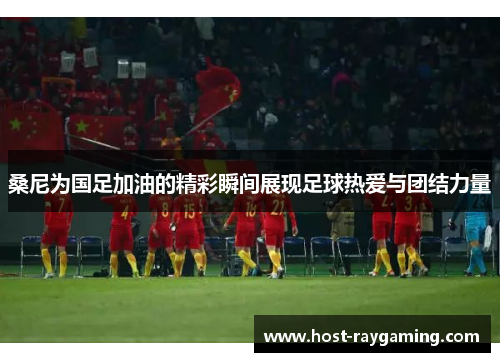 桑尼为国足加油的精彩瞬间展现足球热爱与团结力量