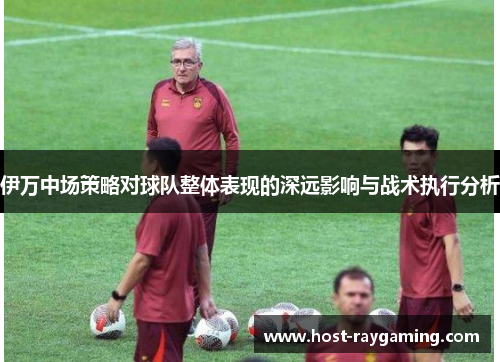 伊万中场策略对球队整体表现的深远影响与战术执行分析