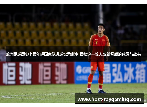 欧洲足球历史上最年轻国家队进球纪录诞生 揭秘这一惊人成就背后的球员与故事