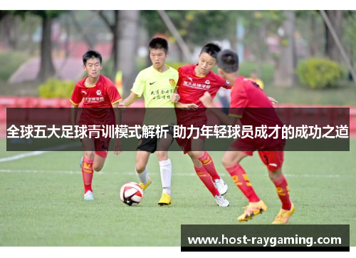 全球五大足球青训模式解析 助力年轻球员成才的成功之道
