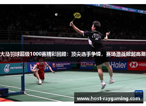大马羽球超级1000赛精彩回顾：顶尖选手争锋，赛场激战掀起高潮