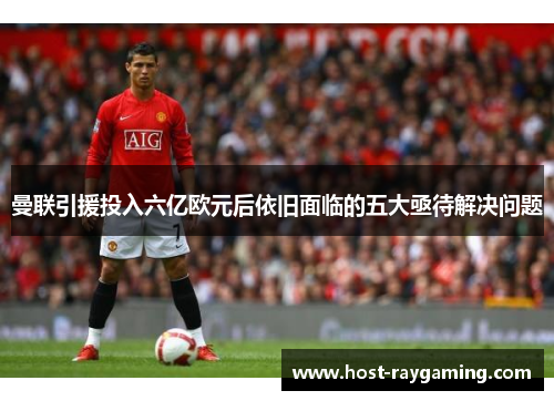 曼联引援投入六亿欧元后依旧面临的五大亟待解决问题