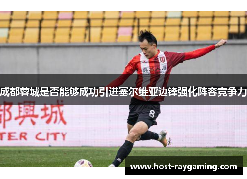 成都蓉城是否能够成功引进塞尔维亚边锋强化阵容竞争力