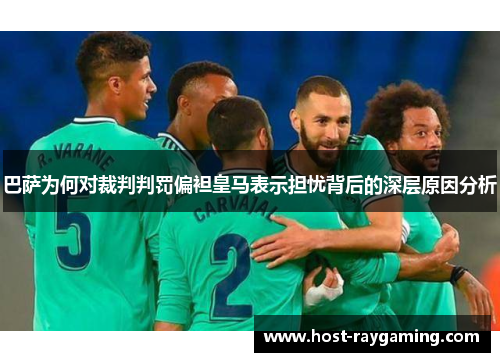 巴萨为何对裁判判罚偏袒皇马表示担忧背后的深层原因分析