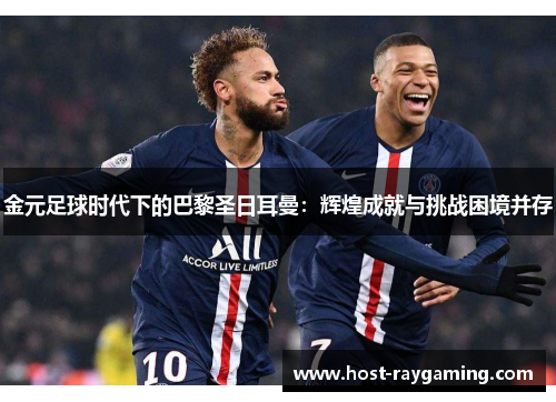 金元足球时代下的巴黎圣日耳曼：辉煌成就与挑战困境并存