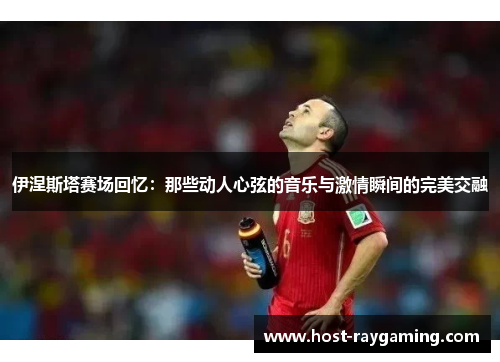 伊涅斯塔赛场回忆：那些动人心弦的音乐与激情瞬间的完美交融