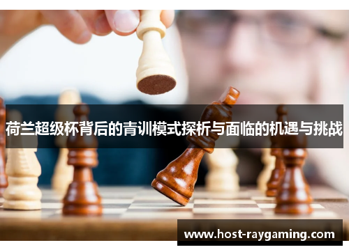 荷兰超级杯背后的青训模式探析与面临的机遇与挑战 荷兰超级杯背后的青训模式探析与面临的机遇与挑战