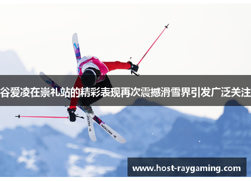 谷爱凌在崇礼站的精彩表现再次震撼滑雪界引发广泛关注