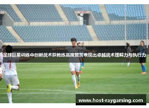足球巨星训练中创新战术获教练高度赞赏表现出卓越战术理解力与执行力