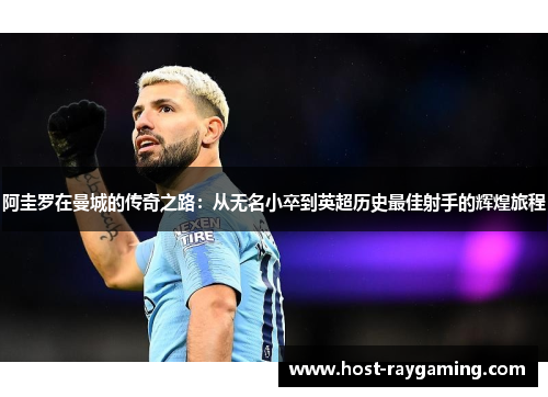 阿圭罗在曼城的传奇之路:从无名小卒到英超历史最佳射手的辉煌旅程 阿圭罗在曼城的传奇之路:从无名小卒到英超历史最佳射手的辉煌旅程