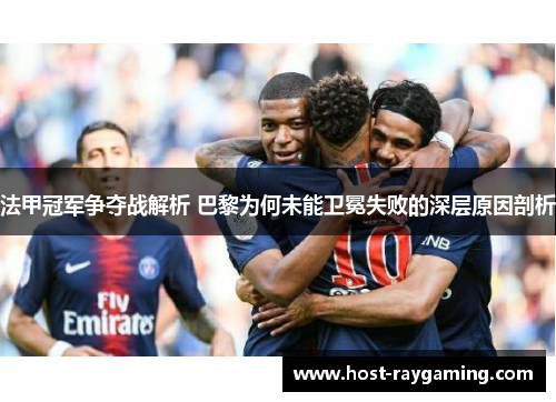 法甲冠军争夺战解析 巴黎为何未能卫冕失败的深层原因剖析 法甲冠军争夺战解析 巴黎为何未能卫冕失败的深层原因剖析